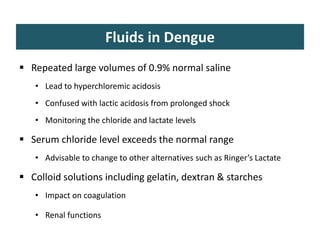 Fluids in Dengue
 Repeated large volumes of 0.9% normal saline
• Lead to hyperchloremic acidosis
• Confused with lactic acidosis from prolonged shock
• Monitoring the chloride and lactate levels
 Serum chloride level exceeds the normal range
• Advisable to change to other alternatives such as Ringer’s Lactate
 Colloid solutions including gelatin, dextran & starches
• Impact on coagulation
• Renal functions
 