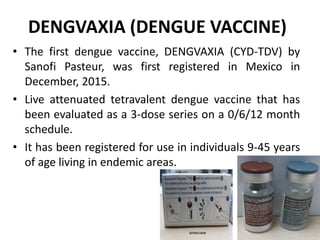 DENGVAXIA (DENGUE VACCINE)
• The first dengue vaccine, DENGVAXIA (CYD-TDV) by
Sanofi Pasteur, was first registered in Mexico in
December, 2015.
• Live attenuated tetravalent dengue vaccine that has
been evaluated as a 3-dose series on a 0/6/12 month
schedule.
• It has been registered for use in individuals 9-45 years
of age living in endemic areas.
 