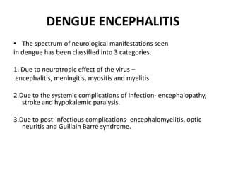 DENGUE ENCEPHALITIS
• The spectrum of neurological manifestations seen
in dengue has been classified into 3 categories.
1. Due to neurotropic effect of the virus –
encephalitis, meningitis, myositis and myelitis.
2.Due to the systemic complications of infection- encephalopathy,
stroke and hypokalemic paralysis.
3.Due to post-infectious complications- encephalomyelitis, optic
neuritis and Guillain Barré syndrome.
 