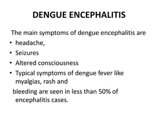 DENGUE ENCEPHALITIS
The main symptoms of dengue encephalitis are
• headache,
• Seizures
• Altered consciousness
• Typical symptoms of dengue fever like
myalgias, rash and
bleeding are seen in less than 50% of
encephalitis cases.
 