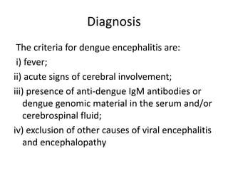 Diagnosis
The criteria for dengue encephalitis are:
i) fever;
ii) acute signs of cerebral involvement;
iii) presence of anti-dengue IgM antibodies or
dengue genomic material in the serum and/or
cerebrospinal fluid;
iv) exclusion of other causes of viral encephalitis
and encephalopathy
 