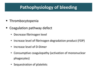 Pathophysiology of bleeding
 Thrombocytopenia
 Coagulation pathway defect
• Decrease fibrinogen level
• Increase level of fibrinogen degradation product (FDP)
• Increase level of D-Dimer
• Consumptive coagulopathy (activation of mononuclear
phagocytes)
• Sequestration of platelets
 