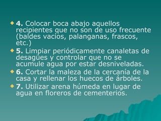 4.  Colocar boca abajo aquellos recipientes que no son de uso frecuente (baldes vacíos, palanganas, frascos, etc.) 5.  Limpiar periódicamente canaletas de desagües y controlar que no se acumule agua por estar desniveladas. 6.  Cortar la maleza de la cercanía de la casa y rellenar los huecos de árboles. 7.  Utilizar arena húmeda en lugar de agua en floreros de cementerios. 