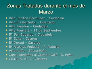 Zonas Tratadas durante el mes de Marzo Villa Capitán Bermúdez – Ciudadela Villa El Libertador – Libertador Villa Paredón – Ciudadela Villa Puerta 8 – 11 de Septiembre B° San Eduardo – Ciudadela B° Evita – Caseros B° Derqui – Caseros B° Altos de Podestá – P. Podestá Villa Raffo – Sáenz Peña Zonas aledañas al Club de Golf – S. Peña CE.DE.M. N° 1 - Caseros 
