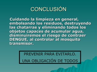 CONCLUSIÓN Cuidando la limpieza en general, embolsando los residuos, destruyendo las chatarras y eliminando todos los objetos capaces de acumular agua, disminuiremos el riesgo de contraer DENGUE, al controlar al mosquito transmisor. PREVENIR PARA EVITARLO. UNA OBLIGACIÓN DE TODOS 