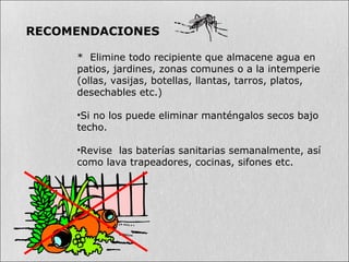 * Elimine todo recipiente que almacene agua en
patios, jardines, zonas comunes o a la intemperie
(ollas, vasijas, botellas, llantas, tarros, platos,
desechables etc.)
•Si no los puede eliminar manténgalos secos bajo
techo.
•Revise las baterías sanitarias semanalmente, así
como lava trapeadores, cocinas, sifones etc.
RECOMENDACIONES
 