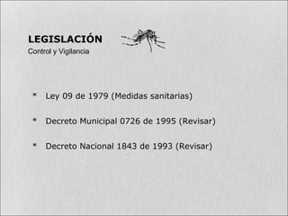 * Ley 09 de 1979 (Medidas sanitarias)
* Decreto Municipal 0726 de 1995 (Revisar)
* Decreto Nacional 1843 de 1993 (Revisar)
LEGISLACIÓN
Control y Vigilancia
 