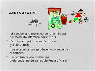 * El dengue es transmitido por una hembra
del mosquito infectada por el virus.
* Se alimenta principalmente de día
(11 AM - 4PM).
* Los mosquitos se reproducen y viven cerca
al hombre.
* La hembra coloca los huevos
preferencialmente en recipientes artificiales.
AEDES AEGYPTI
 