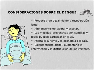 * Produce gran decaimiento y recuperación
lenta.
* Alto ausentismo laboral y escolar.
* Las medidas preventivas son sencillas y
todos pueden participar en ellas.
* Afecta el turismo y la economía del país.
* Calentamiento global, aumentaría la
enfermedad y la distribución de los vectores.
CONSIDERACIONES SOBRE EL DENGUE
 