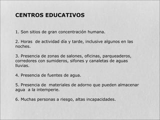 CENTROS EDUCATIVOS
1. Son sitios de gran concentración humana.
2. Horas de actividad día y tarde, inclusive algunos en las
noches.
3. Presencia de zonas de salones, oficinas, parqueaderos,
corredores con sumideros, sifones y canaletas de aguas
lluvias.
4. Presencia de fuentes de agua.
5. Presencia de materiales de adorno que pueden almacenar
agua a la intemperie.
6. Muchas personas a riesgo, altas incapacidades.
 