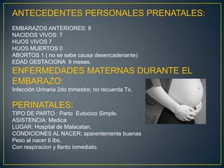 ANTECEDENTES PERSONALES PRENATALES:EMBARAZOS ANTERIORES: 8NACIDOS VIVOS: 7HIJOS VIVOS 7HIJOS MUERTOS 0ABORTOS 1 ( no se sabe causa desencadenante)EDAD GESTACIONA  9 meses.ENFERMEDADES MATERNAS DURANTE EL EMBARAZO:Infección Urinaria 2do trimestre; no recuerda Tx.PERINATALES:TIPO DE PARTO : Parto  Eutocico Simple.ASISTENCIA: MedicaLUGAR: Hospital de Malacatan.CONDICIONES AL NACER: aparentemente buenasPeso al nacer 6lbs.Con respiracion y llanto inmediato. 