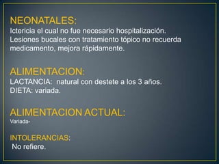 NEONATALES:Ictericia el cual no fue necesario hospitalización.Lesiones bucales con tratamiento tópico no recuerda medicamento, mejora rápidamente.ALIMENTACION:LACTANCIA:  natural con destete a los 3 años.DIETA: variada.ALIMENTACION ACTUAL:Variada-INTOLERANCIAS: No refiere.