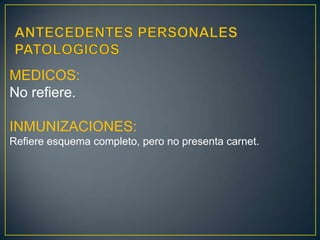 ANTECEDENTES PERSONALES PATOLOGICOSMEDICOS:No refiere.INMUNIZACIONES:Refiere esquema completo, pero no presenta carnet.