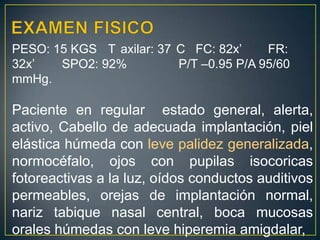 EXAMEN FISICOPESO: 15 KGS	T°axilar: 37°C   FC: 82x’ 	FR: 32x’        SPO2: 92%               P/T –0.95	P/A 95/60 mmHg.Paciente en regular  estado general, alerta, activo, Cabello de adecuada implantación, piel elástica húmeda con leve palidez generalizada, normocéfalo, ojos con pupilas isocoricasfotoreactivas a la luz, oídos conductos auditivos permeables, orejas de implantación normal, nariz tabique nasal central, boca mucosas orales húmedas con leve hiperemia amigdalar, 