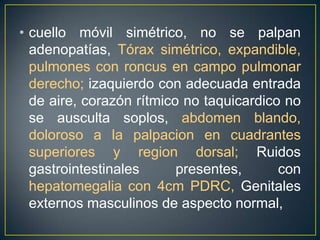 cuello móvil simétrico, no se palpan adenopatías, Tórax simétrico, expandible, pulmones con roncus en campo pulmonar derecho; izaquierdo con adecuada entrada de aire, corazón rítmico no taquicardico no se ausculta soplos, abdomen blando, doloroso a la palpacion en cuadrantes superiores y region dorsal; Ruidos gastrointestinales presentes,con hepatomegalia con 4cm PDRC, Genitales externos masculinos de aspecto normal, 