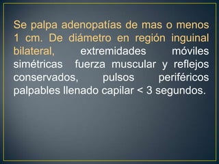 Se palpa adenopatías de mas o menos 1 cm. De diámetro en región inguinal bilateral, extremidades móviles simétricas  fuerza muscular y reflejos conservados, pulsos periféricos palpables llenado capilar < 3 segundos. 