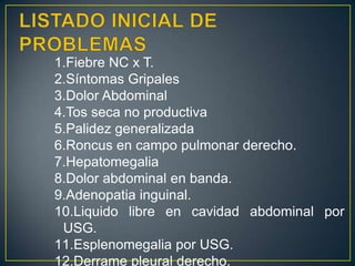 LISTADO INICIAL DE PROBLEMASFiebre NC x T.Síntomas GripalesDolor AbdominalTos seca no productivaPalidez generalizadaRoncus en campo pulmonar derecho.HepatomegaliaDolor abdominal en banda.Adenopatia inguinal.Liquido libre en cavidad abdominal por USG.Esplenomegalia por USG.Derrame pleural derecho.