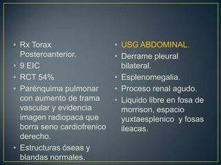 RxToraxPosteroanterior.9 EICRCT 54%Parénquima pulmonar con aumento de trama vascular y evidencia imagen radiopaca que borra seno cardiofrenico derecho.Estructuras óseas y blandas normales.USG ABDOMINAL.Derrame pleural bilateral.Esplenomegalia.Proceso renal agudo.Liquido libre en fosa de morrison, espacio yuxtaesplenico  y fosas ileacas.