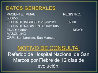 DATOS GENERALESPACIENTE:  MMAE	    	                   REGISTRO:  566650FECHA DE INGRESO: 20 /8/2011             02:00FECHA DE NACIMIENTO: 04/11/05EDAD: 4 años.                       		        SEXO: MASCULINOORP:  San Lorenzo, San Marcos.MOTIVO DE CONSULTA:Referido de Hospital Nacional de San Marcos por Fiebre de 12 días de evolución.