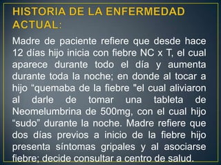 HISTORIA DE LA ENFERMEDAD ACTUAL:Madre de paciente refiere que desde hace 12 días hijo inicia con fiebre NC x T, el cual aparece durante todo el día y aumenta durante toda la noche; en donde al tocar a hijo “quemaba de la fiebre "el cual aliviaron al darle de tomar una tableta de Neomelumbrinade 500mg, con el cual hijo “sudo” durante la noche. Madre refiere que dos días previos a inicio de la fiebre hijo presenta síntomas gripales y al asociarse fiebre; decide consultar a centro de salud.