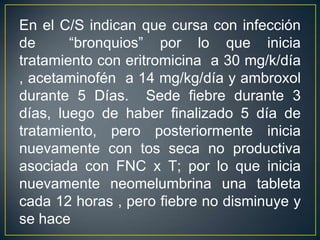 En el C/S indican que cursa con infección de  “bronquios” por lo que inicia tratamiento con eritromicina  a 30 mg/k/día , acetaminofén  a 14 mg/kg/día y ambroxol durante 5 Días.  Sede fiebre durante 3 días, luego de haber finalizado 5 día de tratamiento, pero posteriormente inicia nuevamente con tos seca no productiva asociada con FNC x T; por lo que inicia nuevamente neomelumbrina una tableta cada 12 horas , pero fiebre no disminuye y se hace