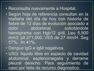 Reconsulta nuevamente a Hospital.Según hoja de referencia consultan en la mañana del día de hoy con historia de fiebre de 12 días de evolución asociado a dolor abdominal, solicitándole hemograma con Hgb12 g/dl, Leu 5,900 mm3; plt271,000, VES de 27 mm/H. Seg 57%;  lin 41%.Dengue IgG e IgM negativos. USG: liquido libre en espacio de cavidad abdominal, esplenomegalia y derrame pleural derecho. Para seguimiento de caso por falta de recurso diagnostico.