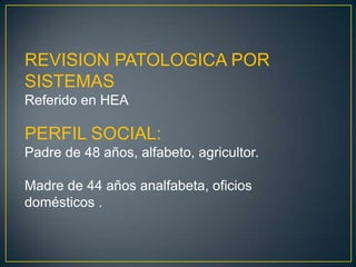REVISION PATOLOGICA POR SISTEMASReferido en HEAPERFIL SOCIAL:Padre de 48 años, alfabeto, agricultor.Madre de 44 años analfabeta, oficios domésticos .