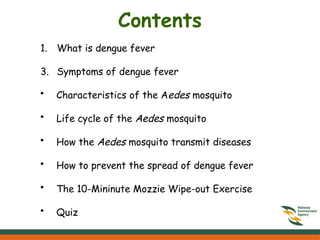 Contents
1. What is dengue fever
3. Symptoms of dengue fever
• Characteristics of the Aedes mosquito
• Life cycle of the Aedes mosquito
• How the Aedes mosquito transmit diseases
• How to prevent the spread of dengue fever
• The 10-Mininute Mozzie Wipe-out Exercise
• Quiz
 