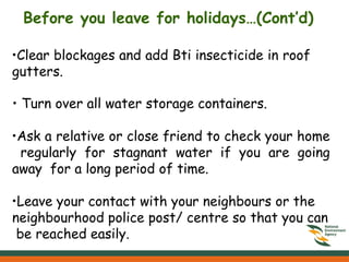 •Clear blockages and add Bti insecticide in roof
gutters.
• Turn over all water storage containers.
•Ask a relative or close friend to check your home
regularly for stagnant water if you are going
away for a long period of time.
•Leave your contact with your neighbours or the
neighbourhood police post/ centre so that you can
be reached easily.
Before you leave for holidays…(Cont’d)
 