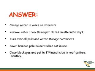 ANSWER:
• Change water in vases on alternate.
• Remove water from flowerpot plates on alternate days.
• Turn over all pails and water storage containers.
• Cover bamboo pole holders when not in use.
• Clear blockages and put in Bti insecticide in roof gutters
monthly.
 