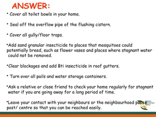 ANSWER:
• Cover all toilet bowls in your home.
• Seal off the overflow pipe of the flushing cistern.
• Cover all gully/floor traps.
•Add sand granular insecticide to places that mosquitoes could
potentially breed, such as flower vases and places where stagnant water
could not be removed.
•Clear blockages and add Bti insecticide in roof gutters.
• Turn over all pails and water storage containers.
•Ask a relative or close friend to check your home regularly for stagnant
water if you are going away for a long period of time.
•Leave your contact with your neighbours or the neighbourhood police
post/ centre so that you can be reached easily.
 