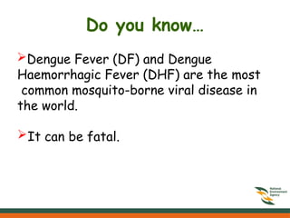 Do you know…
Dengue Fever (DF) and Dengue
Haemorrhagic Fever (DHF) are the most
common mosquito-borne viral disease in
the world.
It can be fatal.
 