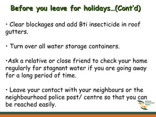 Clear blockages and add Bti insecticide in roof gutters. •  Turn over all water storage containers. Ask a relative or close friend to check your home regularly for stagnant water if you are going away for a long period of time.  Leave your contact with your neighbours or the neighbourhood police post/ centre so that you can be reached easily. Before you leave for holidays…(Cont’d) 