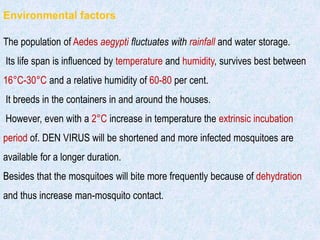 Environmental factors
The population of Aedes aegypti fluctuates with rainfall and water storage.
Its life span is influenced by temperature and humidity, survives best between
16°C-30°C and a relative humidity of 60-80 per cent.
It breeds in the containers in and around the houses.
However, even with a 2°C increase in temperature the extrinsic incubation
period of. DEN VIRUS will be shortened and more infected mosquitoes are
available for a longer duration.
Besides that the mosquitoes will bite more frequently because of dehydration
and thus increase man-mosquito contact.
 