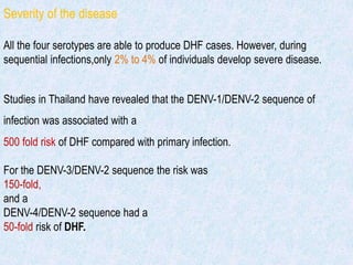 Severity of the disease
All the four serotypes are able to produce DHF cases. However, during
sequential infections,only 2% to 4% of individuals develop severe disease.
Studies in Thailand have revealed that the DENV-1/DENV-2 sequence of
infection was associated with a
500 fold risk of DHF compared with primary infection.
For the DENV-3/DENV-2 sequence the risk was
150-fold,
and a
DENV-4/DENV-2 sequence had a
50-fold risk of DHF.
 