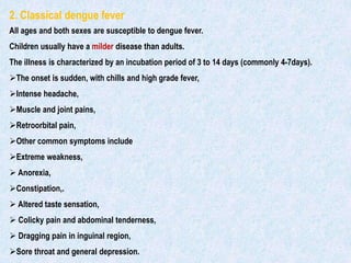 2. Classical dengue fever
All ages and both sexes are susceptible to dengue fever.
Children usually have a milder disease than adults.
The illness is characterized by an incubation period of 3 to 14 days (commonly 4-7days).
The onset is sudden, with chills and high grade fever,
Intense headache,
Muscle and joint pains,
Retroorbital pain,
Other common symptoms include
Extreme weakness,
 Anorexia,
Constipation,.
 Altered taste sensation,
 Colicky pain and abdominal tenderness,
 Dragging pain in inguinal region,
Sore throat and general depression.
 