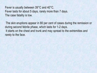 Fever is usually between 39°C and 40°C.
Fever lasts for about 5 days, rarely more than 7 days.
The case fatality is low.
The skin eruptions appear in 80 per cent of cases during the remission or
during second febrile phase, which lasts for 1-2 days.
It starts on the chest and trunk and may spread to the extremities and
rarely to the face.
 