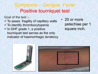 Symptoms – Dengue Fever
Positive tourniquet test
Goal of the test :-
 To asses fragility of capillary walls
 To identify thrombocytopenia
 In DHF grade 1, a positive
tourniquet test serves as the only
indicator of haemorrhagic tendency
• 20 or more
petechiae per 1
square inch.
 