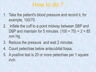 How to do ?
1. Take the patient's blood pressure and record it, for
example, 100/70.
2. Inflate the cuff to a point midway between SBP and
DBP and maintain for 5 minutes. (100 + 70) ÷ 2 = 85
mm Hg
3. Reduce the pressure and wait 2 minutes.
4. Count petechiae below antecubital fossa.
5. A positive test is 20 or more petechiae per 1 square
inch.
 