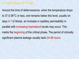 2. Critical phase (4th-7th day)
Around the time of defervescence, when the temperature drops
to 37.5-38°C or less, and remains below this level, usually on
days 4-7 of illness, an increase in capillary permeability in
parallel with increasing haematocrit levels may occur. This
marks the beginning of the critical phase. The period of clinically
significant plasma leakage usually lasts 24-48 hours.
 