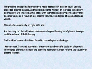 Progressive leukopenia followed by a rapid decrease in platelet count usually
precedes plasma leakage. At this point patients without an increase in capillary
permeability will improve, while those with increased capillary permeability may
become worse as a result of lost plasma volume. The degree of plasma leakage
varies.
Pleural effusion mostly on right side and
Ascites may be clinically detectable depending on the degree of plasma leakage
and the volume of fluid therapy.
Gall bladder oedema has been found to precede plasma leakage.
Hence chest X-ray and abdominal ultrasound can be useful tools for diagnosis.
The degree of increase above the baseline haematocrit often reflects the severity of
plasma leakage.
 