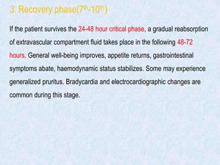 3. Recovery phase(7th-10th)
If the patient survives the 24-48 hour critical phase, a gradual reabsorption
of extravascular compartment fluid takes place in the following 48-72
hours. General well-being improves, appetite returns, gastrointestinal
symptoms abate, haemodynamic status stabilizes. Some may experience
generalized pruritus. Bradycardia and electrocardiographic changes are
common during this stage.
 