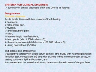 CRITERIA FOR CLINICAL DIAGNOSIS
A summary of clinical diagnosis of DF and DHF is as follows:
Dengue fever
Probable diagnosis
Acute febrile illness with two or more of the following;
headache,
retro-orbital pain,
myalgia,
 arthralgia/bone pain,
 rash,
 haemorrhagic manifestations,
 leucopenia (wbc ≤ 5000 cells/mm3),
 thrombocytopenia (platelet count <150,000 cells/mm3),
 rising haematocrit (5-10%);
and at least one of following :
supportive serology on single serum sample: titre ≥1280 with haemagglutination
inhibition test, comparable IgG titre with enzyme-linked immunosorbent assay, or
testing positive in lgM antibody test, and
-occurrence at the same location and time as confirmed cases of dengue fever.
 