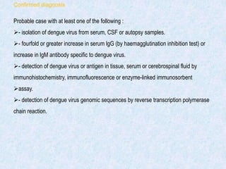Confirmed diagnosis
Probable case with at least one of the following :
- isolation of dengue virus from serum, CSF or autopsy samples.
- fourfold or greater increase in serum lgG (by haemagglutination inhibition test) or
increase in lgM antibody specific to dengue virus.
- detection of dengue virus or antigen in tissue, serum or cerebrospinal fluid by
immunohistochemistry, immunofluorescence or enzyme-linked immunosorbent
assay.
- detection of dengue virus genomic sequences by reverse transcription polymerase
chain reaction.
 