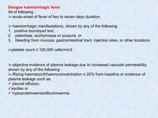 Dengue haemorrhagic fever
All of following :
-acute onset of fever of two to seven days duration.
-haemorrhagic manifestations, shown by any of the following;
1. positive tourniquet test,
2. petechiae, ecchymoses or purpura, or
3. bleeding from mucosa, gastrointestinal tract, injection sites, or other locations
platelet count ≤ 100,000 cells/mm3
-objective evidence of plasma leakage due to increased vascular permeability
shown by any of the following :
-Rising haematocrit/haemoconcentration ≥ 20% from baseline or evidence of
plasma leakage such as
 pleural effusion,
ascites or
 hypoproteinaemia/albuminaemia.
 