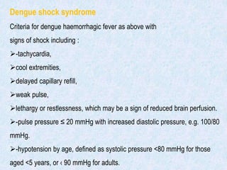 Dengue shock syndrome
Criteria for dengue haemorrhagic fever as above with
signs of shock including :
-tachycardia,
cool extremities,
delayed capillary refill,
weak pulse,
lethargy or restlessness, which may be a sign of reduced brain perfusion.
-pulse pressure ≤ 20 mmHg with increased diastolic pressure, e.g. 100/80
mmHg.
-hypotension by age, defined as systolic pressure <80 mmHg for those
aged <5 years, or ‹ 90 mmHg for adults.
 