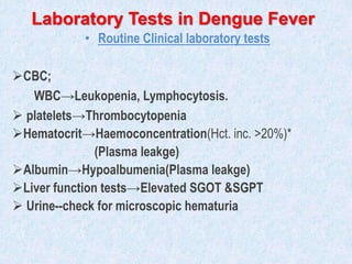 Laboratory Tests in Dengue Fever
• Routine Clinical laboratory tests
CBC;
WBC→Leukopenia, Lymphocytosis.
 platelets→Thrombocytopenia
Hematocrit→Haemoconcentration(Hct. inc. >20%)*
(Plasma leakge)
Albumin→Hypoalbumenia(Plasma leakge)
Liver function tests→Elevated SGOT &SGPT
 Urine--check for microscopic hematuria
 