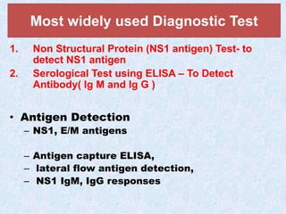 1. Non Structural Protein (NS1 antigen) Test- to
detect NS1 antigen
2. Serological Test using ELISA – To Detect
Antibody( Ig M and Ig G )
• Antigen Detection
– NS1, E/M antigens
– Antigen capture ELISA,
– lateral flow antigen detection,
– NS1 IgM, IgG responses
Most widely used Diagnostic Test
 