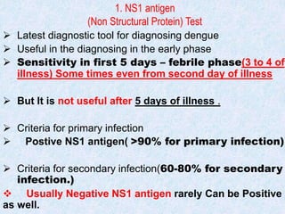 1. NS1 antigen
(Non Structural Protein) Test
 Latest diagnostic tool for diagnosing dengue
 Useful in the diagnosing in the early phase
 Sensitivity in first 5 days – febrile phase(3 to 4 of
illness) Some times even from second day of illness
 But It is not useful after 5 days of illness .
 Criteria for primary infection
 Postive NS1 antigen( >90% for primary infection)
 Criteria for secondary infection(60-80% for secondary
infection.)
 Usually Negative NS1 antigen rarely Can be Positive
as well.
 