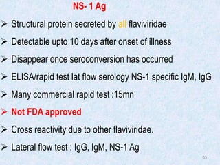 63
NS- 1 Ag
 Structural protein secreted by all flaviviridae
 Detectable upto 10 days after onset of illness
 Disappear once seroconversion has occurred
 ELISA/rapid test lat flow serology NS-1 specific IgM, IgG
 Many commercial rapid test :15mn
 Not FDA approved
 Cross reactivity due to other flaviviridae.
 Lateral flow test : IgG, IgM, NS-1 Ag
 